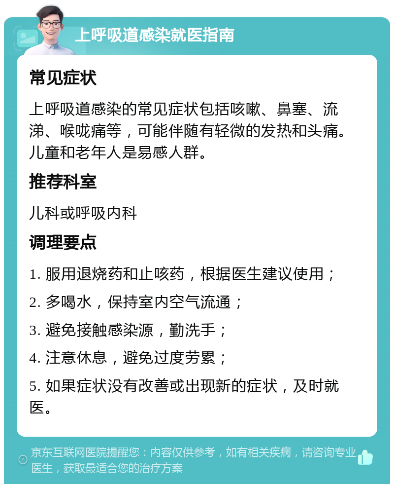 上呼吸道感染就医指南 常见症状 上呼吸道感染的常见症状包括咳嗽、鼻塞、流涕、喉咙痛等，可能伴随有轻微的发热和头痛。儿童和老年人是易感人群。 推荐科室 儿科或呼吸内科 调理要点 1. 服用退烧药和止咳药，根据医生建议使用； 2. 多喝水，保持室内空气流通； 3. 避免接触感染源，勤洗手； 4. 注意休息，避免过度劳累； 5. 如果症状没有改善或出现新的症状，及时就医。