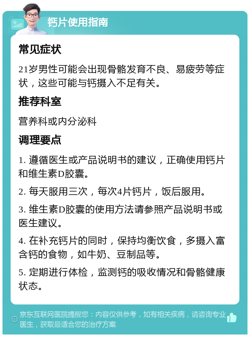 钙片使用指南 常见症状 21岁男性可能会出现骨骼发育不良、易疲劳等症状，这些可能与钙摄入不足有关。 推荐科室 营养科或内分泌科 调理要点 1. 遵循医生或产品说明书的建议，正确使用钙片和维生素D胶囊。 2. 每天服用三次，每次4片钙片，饭后服用。 3. 维生素D胶囊的使用方法请参照产品说明书或医生建议。 4. 在补充钙片的同时，保持均衡饮食，多摄入富含钙的食物，如牛奶、豆制品等。 5. 定期进行体检，监测钙的吸收情况和骨骼健康状态。