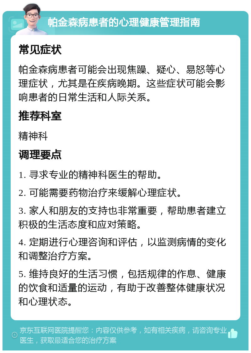 帕金森病患者的心理健康管理指南 常见症状 帕金森病患者可能会出现焦躁、疑心、易怒等心理症状，尤其是在疾病晚期。这些症状可能会影响患者的日常生活和人际关系。 推荐科室 精神科 调理要点 1. 寻求专业的精神科医生的帮助。 2. 可能需要药物治疗来缓解心理症状。 3. 家人和朋友的支持也非常重要，帮助患者建立积极的生活态度和应对策略。 4. 定期进行心理咨询和评估，以监测病情的变化和调整治疗方案。 5. 维持良好的生活习惯，包括规律的作息、健康的饮食和适量的运动，有助于改善整体健康状况和心理状态。