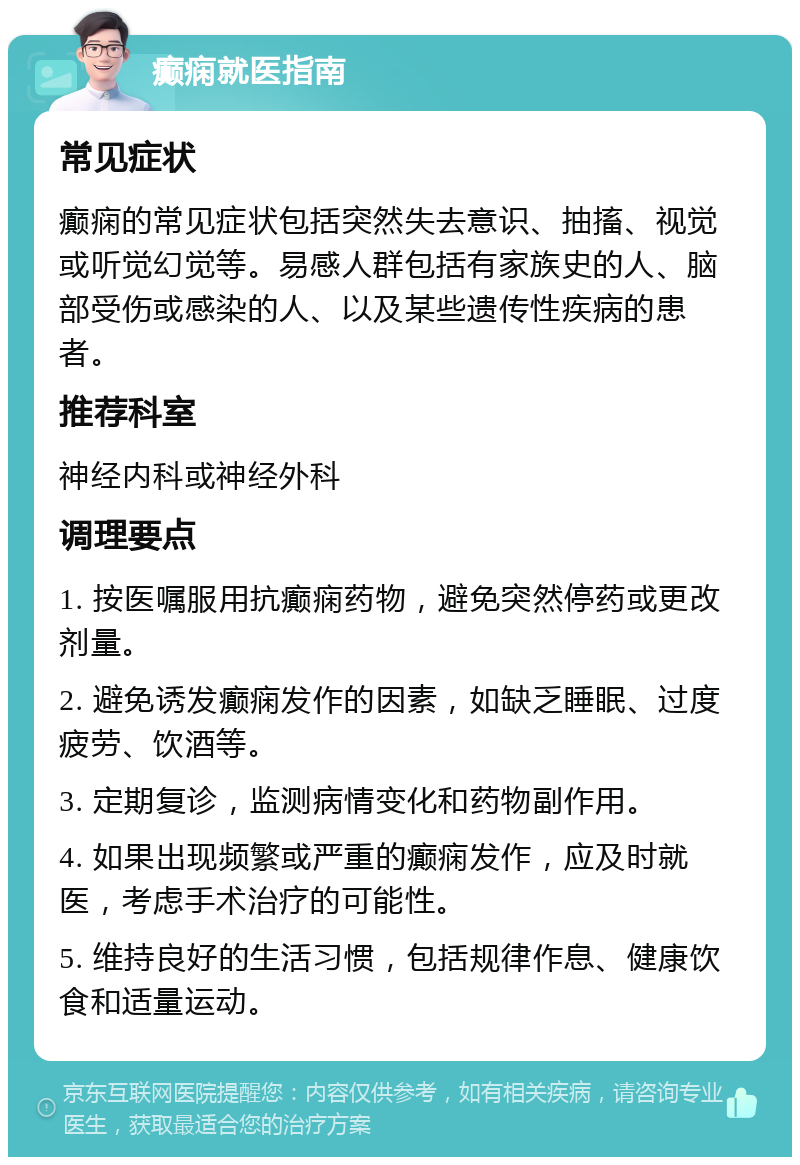 癫痫就医指南 常见症状 癫痫的常见症状包括突然失去意识、抽搐、视觉或听觉幻觉等。易感人群包括有家族史的人、脑部受伤或感染的人、以及某些遗传性疾病的患者。 推荐科室 神经内科或神经外科 调理要点 1. 按医嘱服用抗癫痫药物，避免突然停药或更改剂量。 2. 避免诱发癫痫发作的因素，如缺乏睡眠、过度疲劳、饮酒等。 3. 定期复诊，监测病情变化和药物副作用。 4. 如果出现频繁或严重的癫痫发作，应及时就医，考虑手术治疗的可能性。 5. 维持良好的生活习惯，包括规律作息、健康饮食和适量运动。