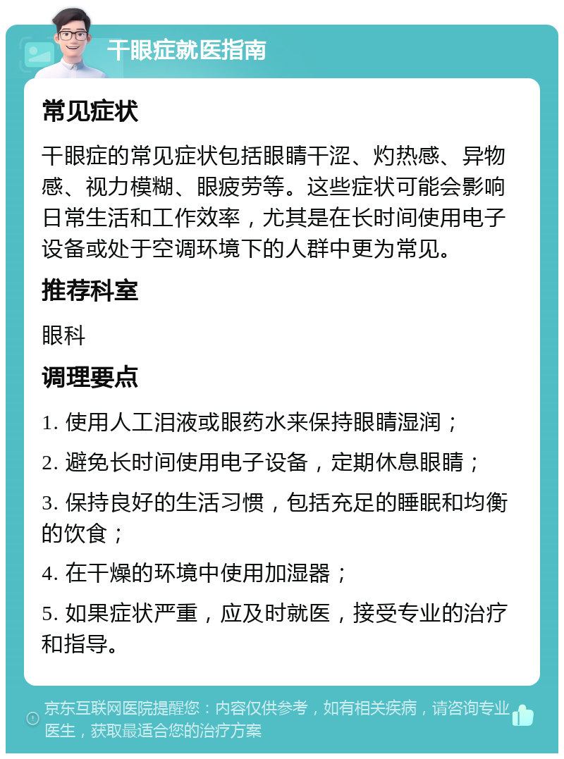 干眼症就医指南 常见症状 干眼症的常见症状包括眼睛干涩、灼热感、异物感、视力模糊、眼疲劳等。这些症状可能会影响日常生活和工作效率，尤其是在长时间使用电子设备或处于空调环境下的人群中更为常见。 推荐科室 眼科 调理要点 1. 使用人工泪液或眼药水来保持眼睛湿润； 2. 避免长时间使用电子设备，定期休息眼睛； 3. 保持良好的生活习惯，包括充足的睡眠和均衡的饮食； 4. 在干燥的环境中使用加湿器； 5. 如果症状严重，应及时就医，接受专业的治疗和指导。