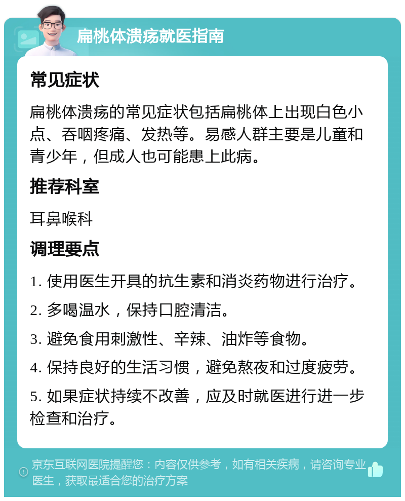 扁桃体溃疡就医指南 常见症状 扁桃体溃疡的常见症状包括扁桃体上出现白色小点、吞咽疼痛、发热等。易感人群主要是儿童和青少年，但成人也可能患上此病。 推荐科室 耳鼻喉科 调理要点 1. 使用医生开具的抗生素和消炎药物进行治疗。 2. 多喝温水，保持口腔清洁。 3. 避免食用刺激性、辛辣、油炸等食物。 4. 保持良好的生活习惯，避免熬夜和过度疲劳。 5. 如果症状持续不改善，应及时就医进行进一步检查和治疗。