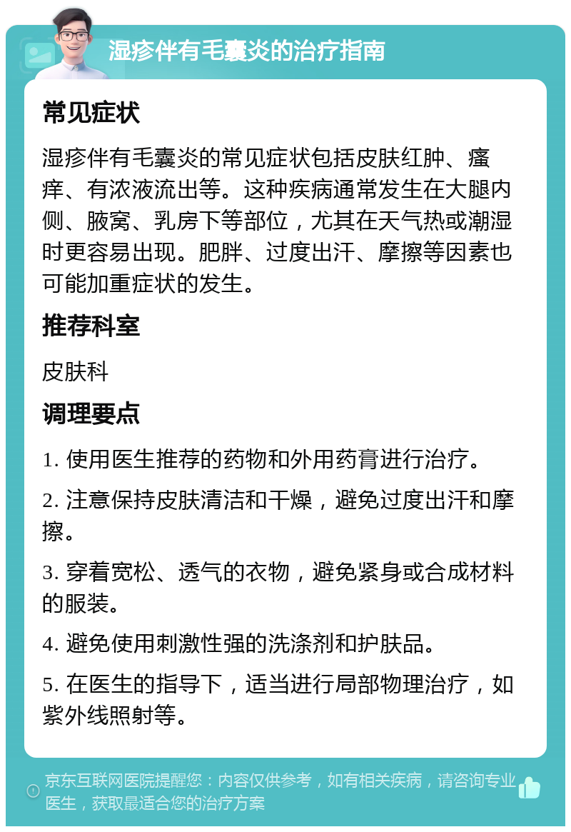 湿疹伴有毛囊炎的治疗指南 常见症状 湿疹伴有毛囊炎的常见症状包括皮肤红肿、瘙痒、有浓液流出等。这种疾病通常发生在大腿内侧、腋窝、乳房下等部位，尤其在天气热或潮湿时更容易出现。肥胖、过度出汗、摩擦等因素也可能加重症状的发生。 推荐科室 皮肤科 调理要点 1. 使用医生推荐的药物和外用药膏进行治疗。 2. 注意保持皮肤清洁和干燥，避免过度出汗和摩擦。 3. 穿着宽松、透气的衣物，避免紧身或合成材料的服装。 4. 避免使用刺激性强的洗涤剂和护肤品。 5. 在医生的指导下，适当进行局部物理治疗，如紫外线照射等。