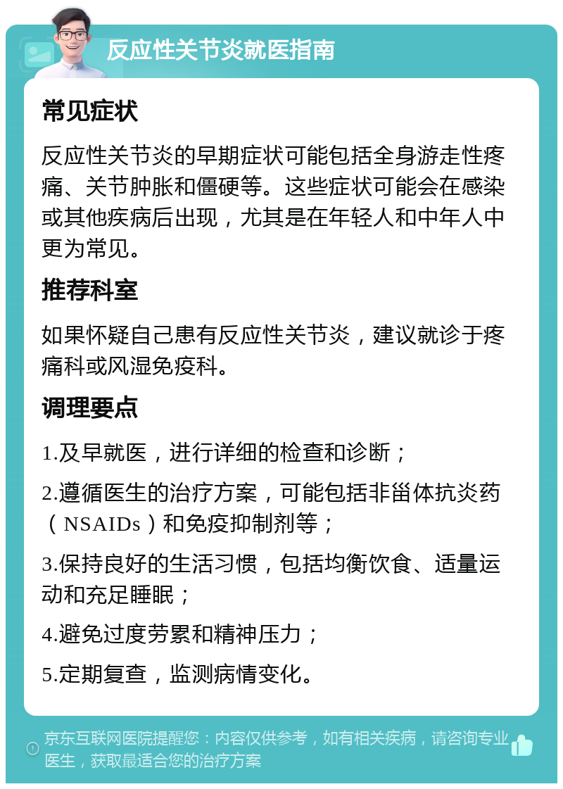 反应性关节炎就医指南 常见症状 反应性关节炎的早期症状可能包括全身游走性疼痛、关节肿胀和僵硬等。这些症状可能会在感染或其他疾病后出现，尤其是在年轻人和中年人中更为常见。 推荐科室 如果怀疑自己患有反应性关节炎，建议就诊于疼痛科或风湿免疫科。 调理要点 1.及早就医，进行详细的检查和诊断； 2.遵循医生的治疗方案，可能包括非甾体抗炎药（NSAIDs）和免疫抑制剂等； 3.保持良好的生活习惯，包括均衡饮食、适量运动和充足睡眠； 4.避免过度劳累和精神压力； 5.定期复查，监测病情变化。