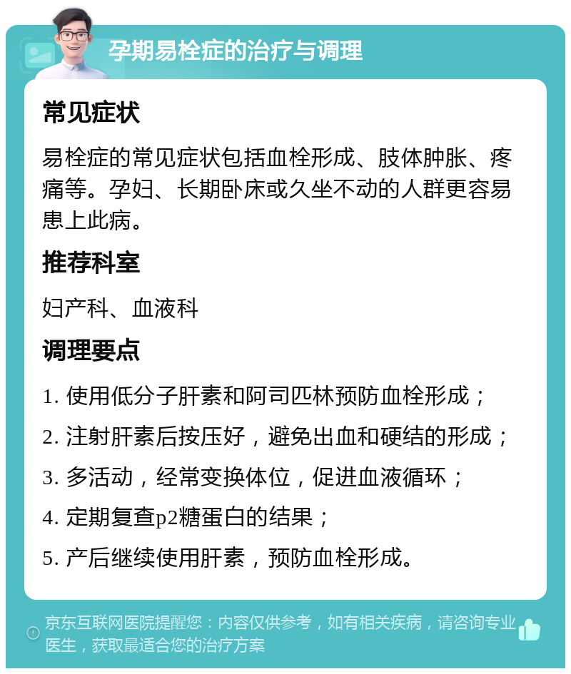 孕期易栓症的治疗与调理 常见症状 易栓症的常见症状包括血栓形成、肢体肿胀、疼痛等。孕妇、长期卧床或久坐不动的人群更容易患上此病。 推荐科室 妇产科、血液科 调理要点 1. 使用低分子肝素和阿司匹林预防血栓形成； 2. 注射肝素后按压好，避免出血和硬结的形成； 3. 多活动，经常变换体位，促进血液循环； 4. 定期复查p2糖蛋白的结果； 5. 产后继续使用肝素，预防血栓形成。