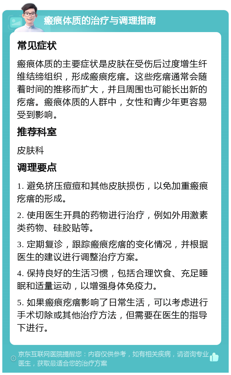 瘢痕体质的治疗与调理指南 常见症状 瘢痕体质的主要症状是皮肤在受伤后过度增生纤维结缔组织，形成瘢痕疙瘩。这些疙瘩通常会随着时间的推移而扩大，并且周围也可能长出新的疙瘩。瘢痕体质的人群中，女性和青少年更容易受到影响。 推荐科室 皮肤科 调理要点 1. 避免挤压痘痘和其他皮肤损伤，以免加重瘢痕疙瘩的形成。 2. 使用医生开具的药物进行治疗，例如外用激素类药物、硅胶贴等。 3. 定期复诊，跟踪瘢痕疙瘩的变化情况，并根据医生的建议进行调整治疗方案。 4. 保持良好的生活习惯，包括合理饮食、充足睡眠和适量运动，以增强身体免疫力。 5. 如果瘢痕疙瘩影响了日常生活，可以考虑进行手术切除或其他治疗方法，但需要在医生的指导下进行。