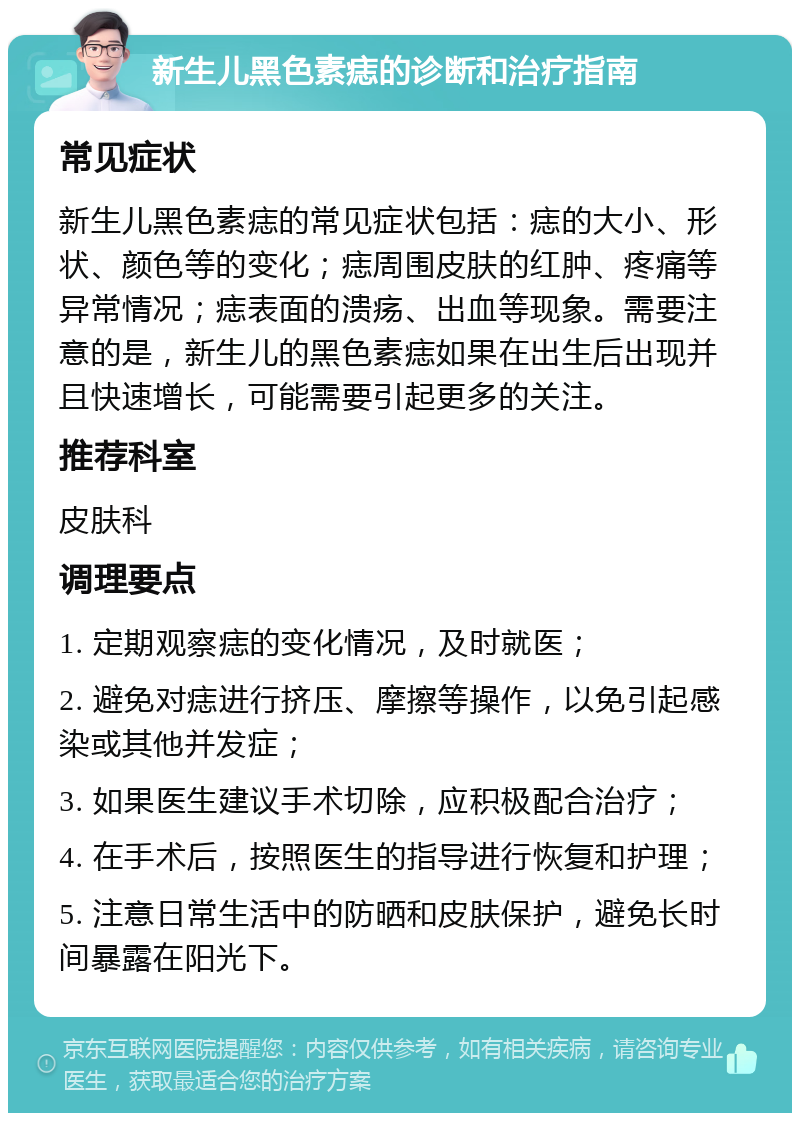 新生儿黑色素痣的诊断和治疗指南 常见症状 新生儿黑色素痣的常见症状包括：痣的大小、形状、颜色等的变化；痣周围皮肤的红肿、疼痛等异常情况；痣表面的溃疡、出血等现象。需要注意的是，新生儿的黑色素痣如果在出生后出现并且快速增长，可能需要引起更多的关注。 推荐科室 皮肤科 调理要点 1. 定期观察痣的变化情况，及时就医； 2. 避免对痣进行挤压、摩擦等操作，以免引起感染或其他并发症； 3. 如果医生建议手术切除，应积极配合治疗； 4. 在手术后，按照医生的指导进行恢复和护理； 5. 注意日常生活中的防晒和皮肤保护，避免长时间暴露在阳光下。