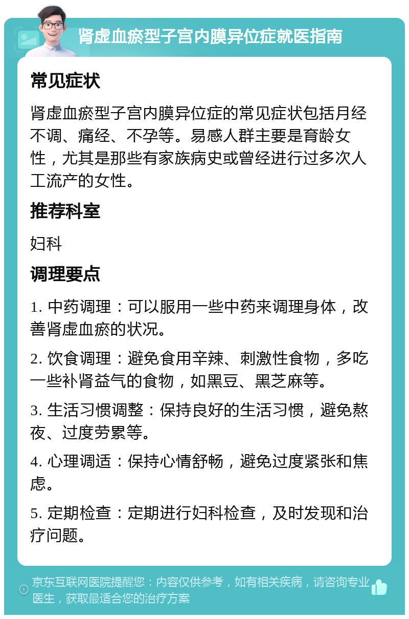 肾虚血瘀型子宫内膜异位症就医指南 常见症状 肾虚血瘀型子宫内膜异位症的常见症状包括月经不调、痛经、不孕等。易感人群主要是育龄女性，尤其是那些有家族病史或曾经进行过多次人工流产的女性。 推荐科室 妇科 调理要点 1. 中药调理：可以服用一些中药来调理身体，改善肾虚血瘀的状况。 2. 饮食调理：避免食用辛辣、刺激性食物，多吃一些补肾益气的食物，如黑豆、黑芝麻等。 3. 生活习惯调整：保持良好的生活习惯，避免熬夜、过度劳累等。 4. 心理调适：保持心情舒畅，避免过度紧张和焦虑。 5. 定期检查：定期进行妇科检查，及时发现和治疗问题。