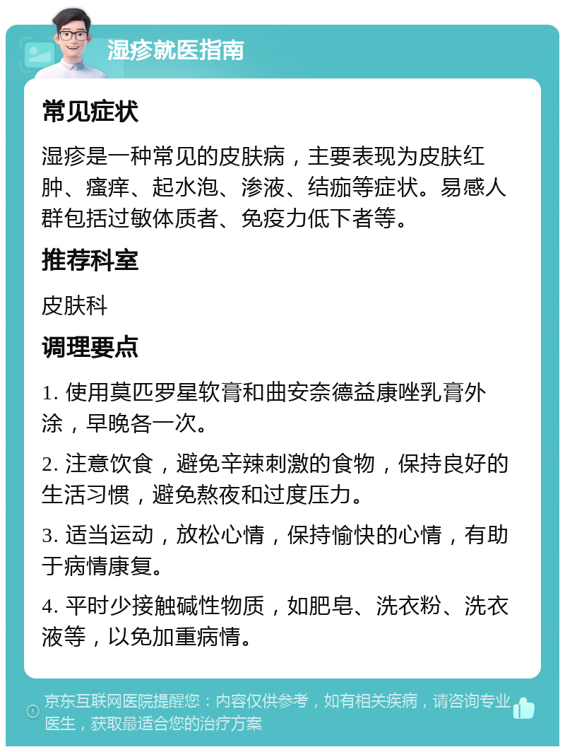 湿疹就医指南 常见症状 湿疹是一种常见的皮肤病，主要表现为皮肤红肿、瘙痒、起水泡、渗液、结痂等症状。易感人群包括过敏体质者、免疫力低下者等。 推荐科室 皮肤科 调理要点 1. 使用莫匹罗星软膏和曲安奈德益康唑乳膏外涂，早晚各一次。 2. 注意饮食，避免辛辣刺激的食物，保持良好的生活习惯，避免熬夜和过度压力。 3. 适当运动，放松心情，保持愉快的心情，有助于病情康复。 4. 平时少接触碱性物质，如肥皂、洗衣粉、洗衣液等，以免加重病情。