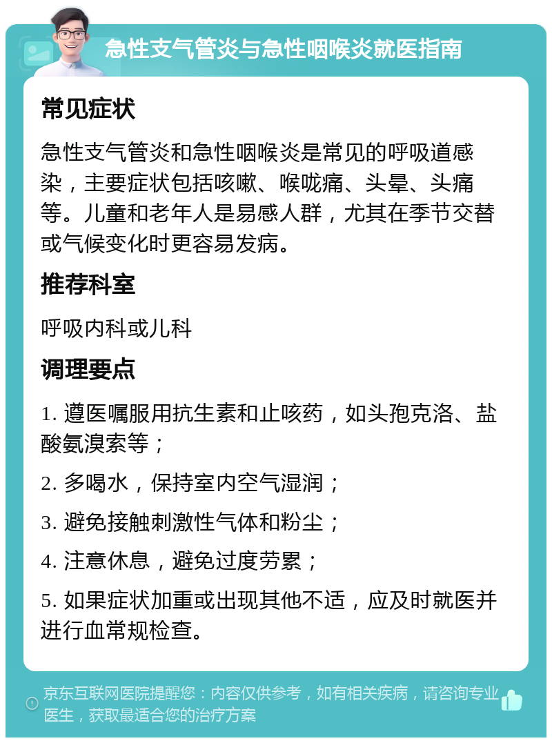 急性支气管炎与急性咽喉炎就医指南 常见症状 急性支气管炎和急性咽喉炎是常见的呼吸道感染，主要症状包括咳嗽、喉咙痛、头晕、头痛等。儿童和老年人是易感人群，尤其在季节交替或气候变化时更容易发病。 推荐科室 呼吸内科或儿科 调理要点 1. 遵医嘱服用抗生素和止咳药，如头孢克洛、盐酸氨溴索等； 2. 多喝水，保持室内空气湿润； 3. 避免接触刺激性气体和粉尘； 4. 注意休息，避免过度劳累； 5. 如果症状加重或出现其他不适，应及时就医并进行血常规检查。