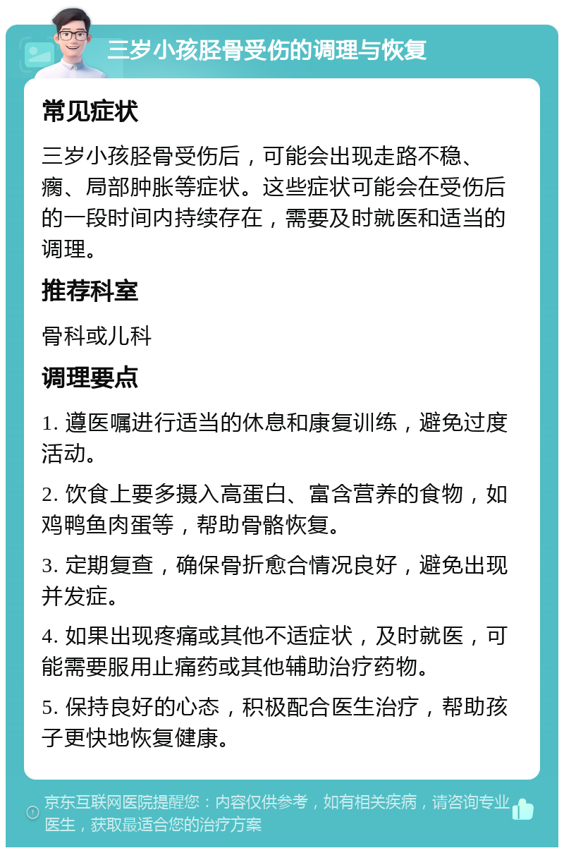 三岁小孩胫骨受伤的调理与恢复 常见症状 三岁小孩胫骨受伤后，可能会出现走路不稳、瘸、局部肿胀等症状。这些症状可能会在受伤后的一段时间内持续存在，需要及时就医和适当的调理。 推荐科室 骨科或儿科 调理要点 1. 遵医嘱进行适当的休息和康复训练，避免过度活动。 2. 饮食上要多摄入高蛋白、富含营养的食物，如鸡鸭鱼肉蛋等，帮助骨骼恢复。 3. 定期复查，确保骨折愈合情况良好，避免出现并发症。 4. 如果出现疼痛或其他不适症状，及时就医，可能需要服用止痛药或其他辅助治疗药物。 5. 保持良好的心态，积极配合医生治疗，帮助孩子更快地恢复健康。