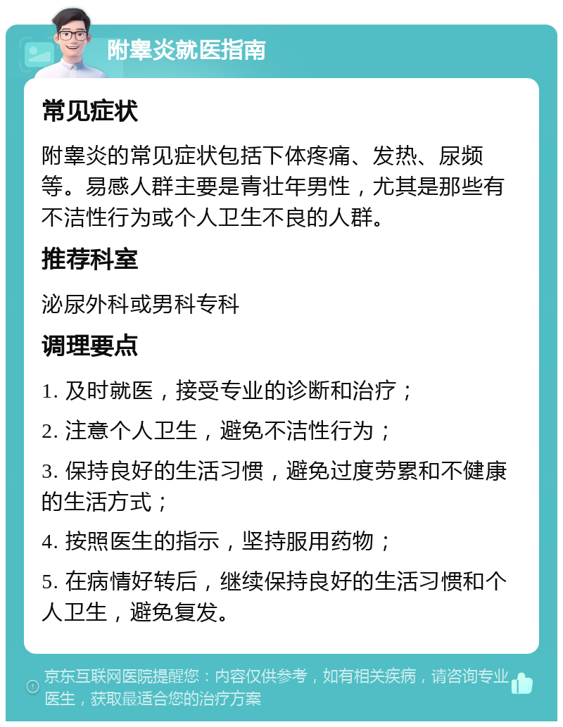 附睾炎就医指南 常见症状 附睾炎的常见症状包括下体疼痛、发热、尿频等。易感人群主要是青壮年男性，尤其是那些有不洁性行为或个人卫生不良的人群。 推荐科室 泌尿外科或男科专科 调理要点 1. 及时就医，接受专业的诊断和治疗； 2. 注意个人卫生，避免不洁性行为； 3. 保持良好的生活习惯，避免过度劳累和不健康的生活方式； 4. 按照医生的指示，坚持服用药物； 5. 在病情好转后，继续保持良好的生活习惯和个人卫生，避免复发。