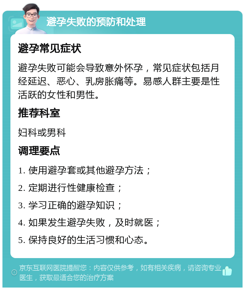 避孕失败的预防和处理 避孕常见症状 避孕失败可能会导致意外怀孕，常见症状包括月经延迟、恶心、乳房胀痛等。易感人群主要是性活跃的女性和男性。 推荐科室 妇科或男科 调理要点 1. 使用避孕套或其他避孕方法； 2. 定期进行性健康检查； 3. 学习正确的避孕知识； 4. 如果发生避孕失败，及时就医； 5. 保持良好的生活习惯和心态。