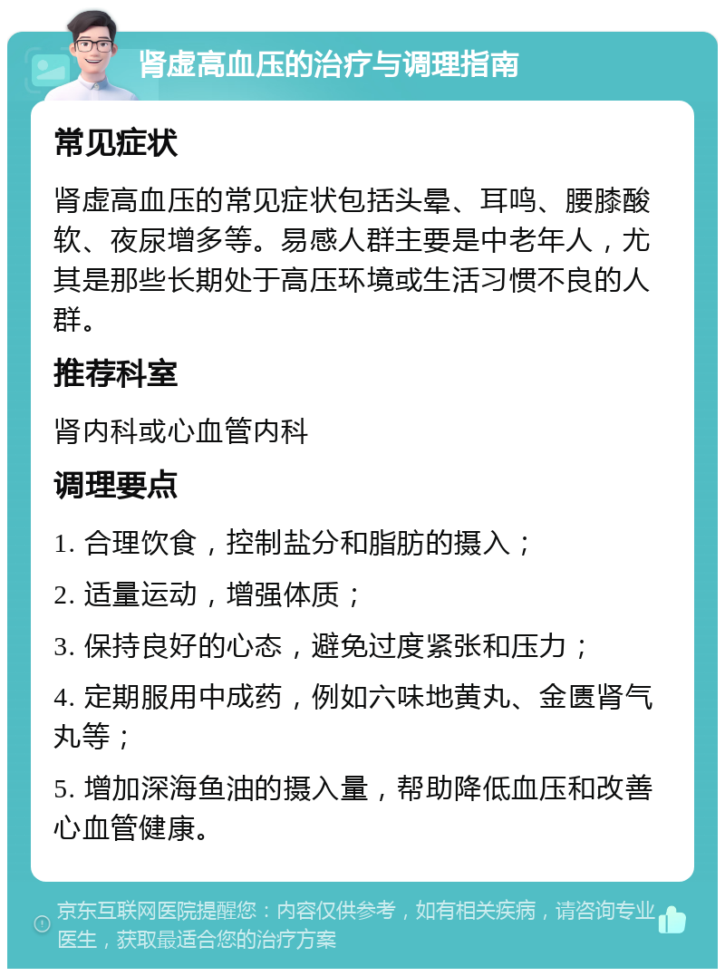 肾虚高血压的治疗与调理指南 常见症状 肾虚高血压的常见症状包括头晕、耳鸣、腰膝酸软、夜尿增多等。易感人群主要是中老年人，尤其是那些长期处于高压环境或生活习惯不良的人群。 推荐科室 肾内科或心血管内科 调理要点 1. 合理饮食，控制盐分和脂肪的摄入； 2. 适量运动，增强体质； 3. 保持良好的心态，避免过度紧张和压力； 4. 定期服用中成药，例如六味地黄丸、金匮肾气丸等； 5. 增加深海鱼油的摄入量，帮助降低血压和改善心血管健康。