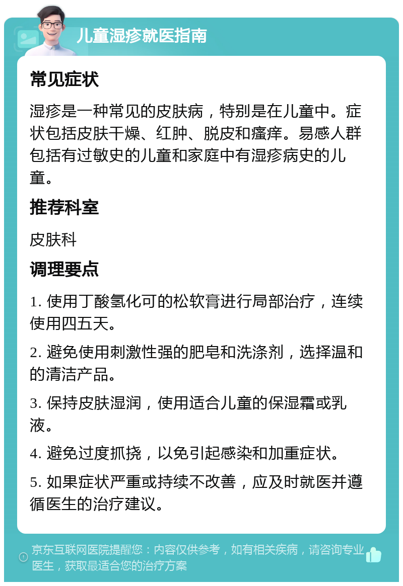 儿童湿疹就医指南 常见症状 湿疹是一种常见的皮肤病，特别是在儿童中。症状包括皮肤干燥、红肿、脱皮和瘙痒。易感人群包括有过敏史的儿童和家庭中有湿疹病史的儿童。 推荐科室 皮肤科 调理要点 1. 使用丁酸氢化可的松软膏进行局部治疗，连续使用四五天。 2. 避免使用刺激性强的肥皂和洗涤剂，选择温和的清洁产品。 3. 保持皮肤湿润，使用适合儿童的保湿霜或乳液。 4. 避免过度抓挠，以免引起感染和加重症状。 5. 如果症状严重或持续不改善，应及时就医并遵循医生的治疗建议。