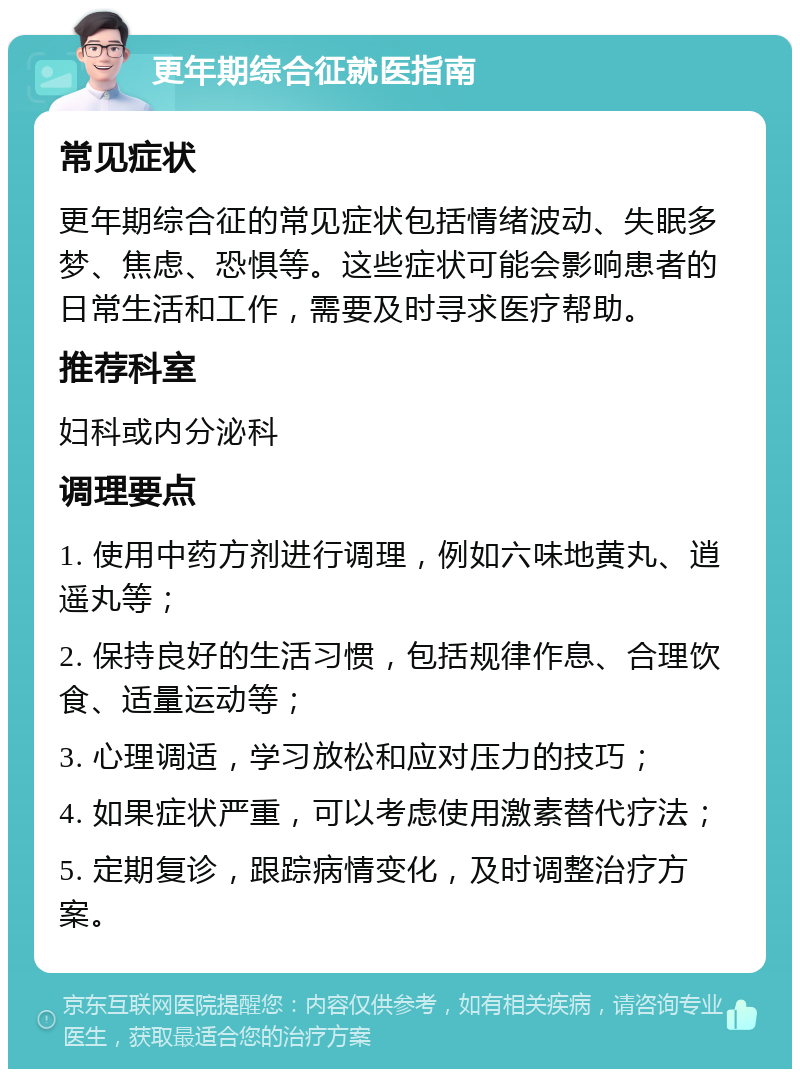 更年期综合征就医指南 常见症状 更年期综合征的常见症状包括情绪波动、失眠多梦、焦虑、恐惧等。这些症状可能会影响患者的日常生活和工作，需要及时寻求医疗帮助。 推荐科室 妇科或内分泌科 调理要点 1. 使用中药方剂进行调理，例如六味地黄丸、逍遥丸等； 2. 保持良好的生活习惯，包括规律作息、合理饮食、适量运动等； 3. 心理调适，学习放松和应对压力的技巧； 4. 如果症状严重，可以考虑使用激素替代疗法； 5. 定期复诊，跟踪病情变化，及时调整治疗方案。