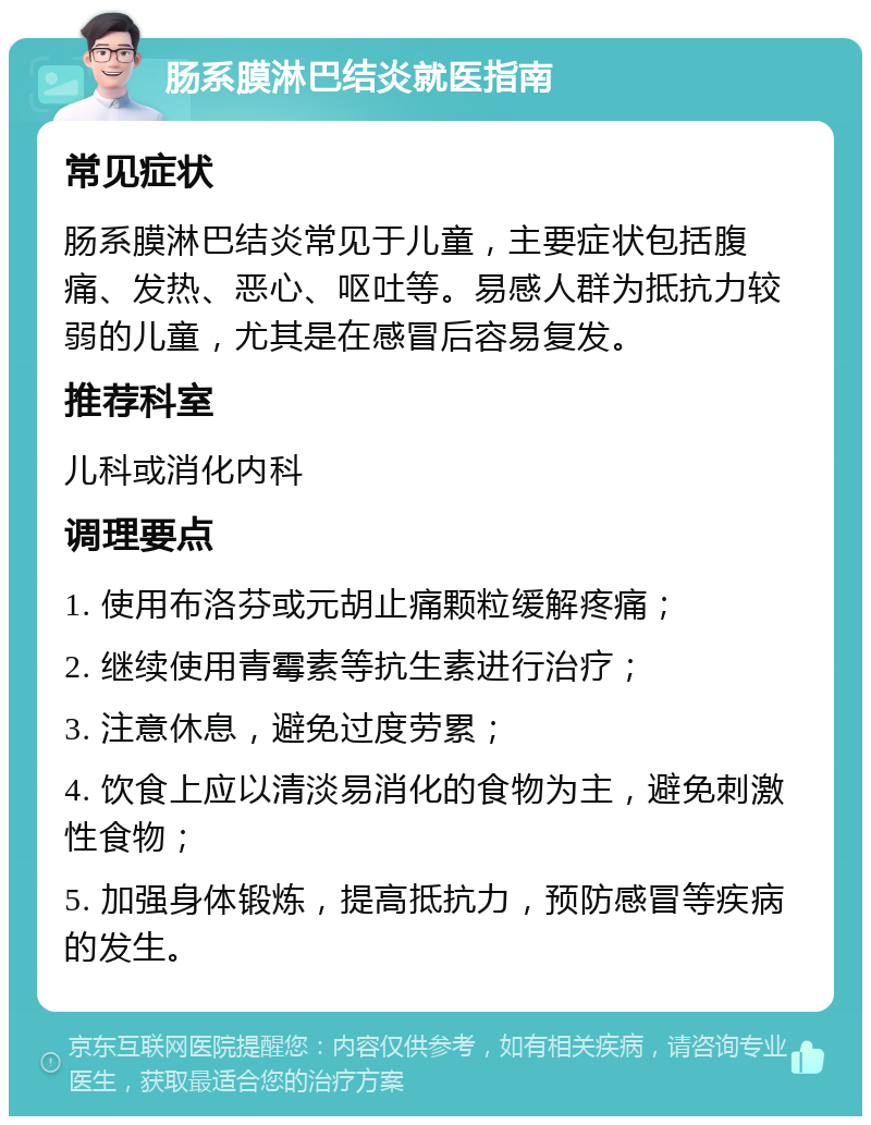 肠系膜淋巴结炎就医指南 常见症状 肠系膜淋巴结炎常见于儿童，主要症状包括腹痛、发热、恶心、呕吐等。易感人群为抵抗力较弱的儿童，尤其是在感冒后容易复发。 推荐科室 儿科或消化内科 调理要点 1. 使用布洛芬或元胡止痛颗粒缓解疼痛； 2. 继续使用青霉素等抗生素进行治疗； 3. 注意休息，避免过度劳累； 4. 饮食上应以清淡易消化的食物为主，避免刺激性食物； 5. 加强身体锻炼，提高抵抗力，预防感冒等疾病的发生。