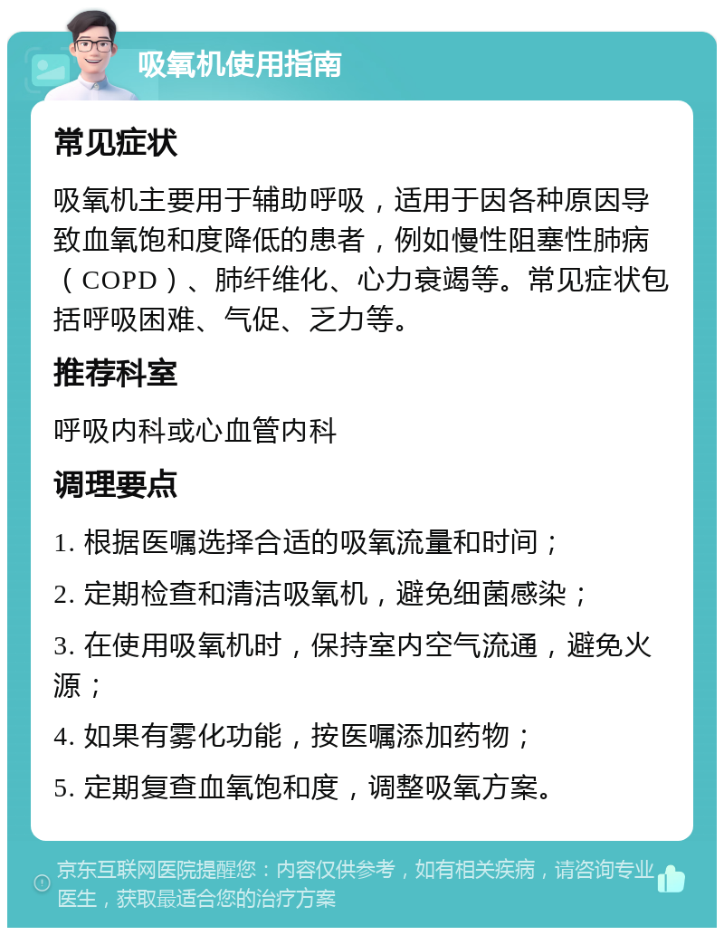 吸氧机使用指南 常见症状 吸氧机主要用于辅助呼吸，适用于因各种原因导致血氧饱和度降低的患者，例如慢性阻塞性肺病（COPD）、肺纤维化、心力衰竭等。常见症状包括呼吸困难、气促、乏力等。 推荐科室 呼吸内科或心血管内科 调理要点 1. 根据医嘱选择合适的吸氧流量和时间； 2. 定期检查和清洁吸氧机，避免细菌感染； 3. 在使用吸氧机时，保持室内空气流通，避免火源； 4. 如果有雾化功能，按医嘱添加药物； 5. 定期复查血氧饱和度，调整吸氧方案。