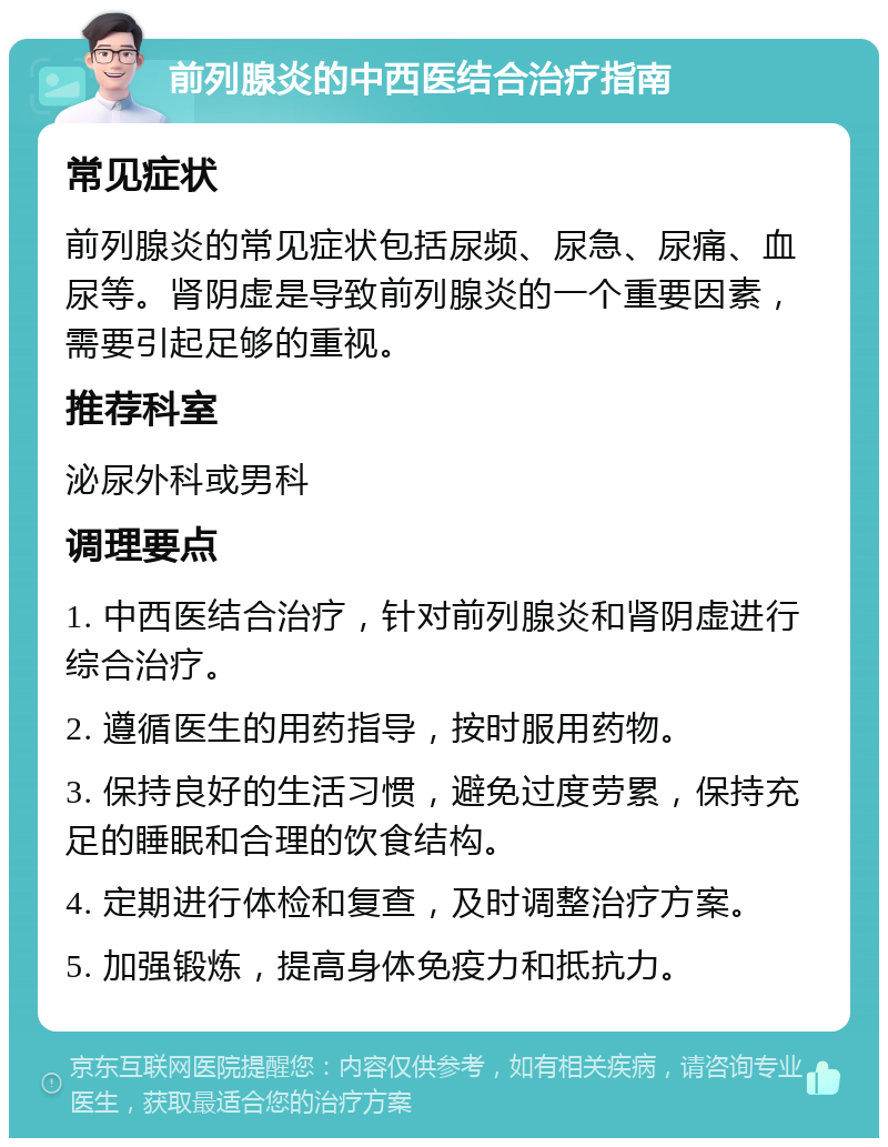 前列腺炎的中西医结合治疗指南 常见症状 前列腺炎的常见症状包括尿频、尿急、尿痛、血尿等。肾阴虚是导致前列腺炎的一个重要因素，需要引起足够的重视。 推荐科室 泌尿外科或男科 调理要点 1. 中西医结合治疗，针对前列腺炎和肾阴虚进行综合治疗。 2. 遵循医生的用药指导，按时服用药物。 3. 保持良好的生活习惯，避免过度劳累，保持充足的睡眠和合理的饮食结构。 4. 定期进行体检和复查，及时调整治疗方案。 5. 加强锻炼，提高身体免疫力和抵抗力。