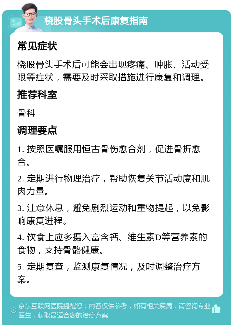 桡股骨头手术后康复指南 常见症状 桡股骨头手术后可能会出现疼痛、肿胀、活动受限等症状，需要及时采取措施进行康复和调理。 推荐科室 骨科 调理要点 1. 按照医嘱服用恒古骨伤愈合剂，促进骨折愈合。 2. 定期进行物理治疗，帮助恢复关节活动度和肌肉力量。 3. 注意休息，避免剧烈运动和重物提起，以免影响康复进程。 4. 饮食上应多摄入富含钙、维生素D等营养素的食物，支持骨骼健康。 5. 定期复查，监测康复情况，及时调整治疗方案。