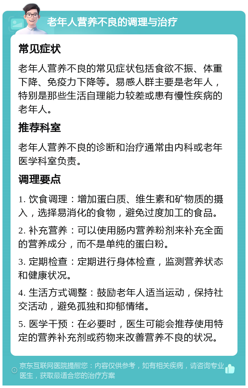 老年人营养不良的调理与治疗 常见症状 老年人营养不良的常见症状包括食欲不振、体重下降、免疫力下降等。易感人群主要是老年人，特别是那些生活自理能力较差或患有慢性疾病的老年人。 推荐科室 老年人营养不良的诊断和治疗通常由内科或老年医学科室负责。 调理要点 1. 饮食调理：增加蛋白质、维生素和矿物质的摄入，选择易消化的食物，避免过度加工的食品。 2. 补充营养：可以使用肠内营养粉剂来补充全面的营养成分，而不是单纯的蛋白粉。 3. 定期检查：定期进行身体检查，监测营养状态和健康状况。 4. 生活方式调整：鼓励老年人适当运动，保持社交活动，避免孤独和抑郁情绪。 5. 医学干预：在必要时，医生可能会推荐使用特定的营养补充剂或药物来改善营养不良的状况。