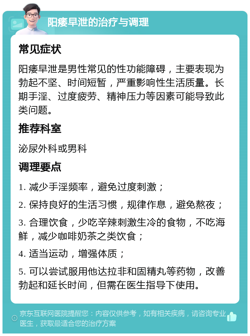 阳痿早泄的治疗与调理 常见症状 阳痿早泄是男性常见的性功能障碍，主要表现为勃起不坚、时间短暂，严重影响性生活质量。长期手淫、过度疲劳、精神压力等因素可能导致此类问题。 推荐科室 泌尿外科或男科 调理要点 1. 减少手淫频率，避免过度刺激； 2. 保持良好的生活习惯，规律作息，避免熬夜； 3. 合理饮食，少吃辛辣刺激生冷的食物，不吃海鲜，减少咖啡奶茶之类饮食； 4. 适当运动，增强体质； 5. 可以尝试服用他达拉非和固精丸等药物，改善勃起和延长时间，但需在医生指导下使用。