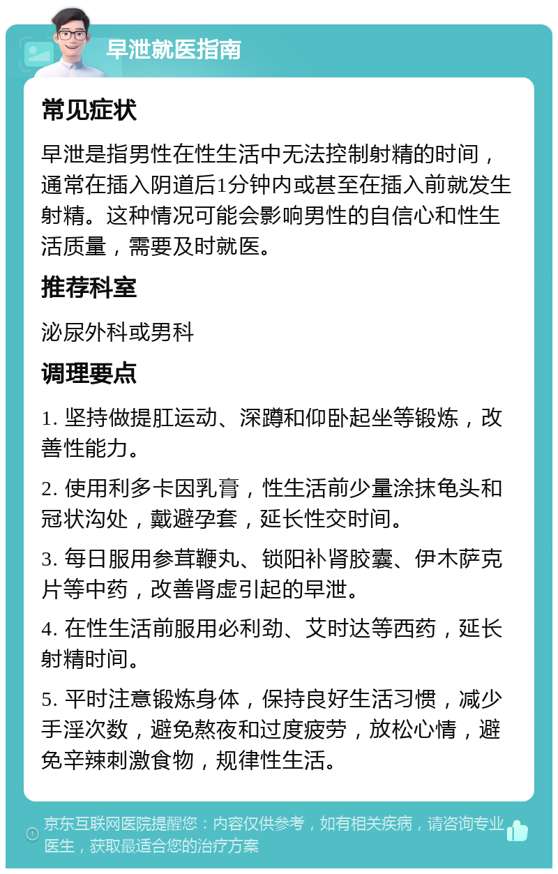 早泄就医指南 常见症状 早泄是指男性在性生活中无法控制射精的时间，通常在插入阴道后1分钟内或甚至在插入前就发生射精。这种情况可能会影响男性的自信心和性生活质量，需要及时就医。 推荐科室 泌尿外科或男科 调理要点 1. 坚持做提肛运动、深蹲和仰卧起坐等锻炼，改善性能力。 2. 使用利多卡因乳膏，性生活前少量涂抹龟头和冠状沟处，戴避孕套，延长性交时间。 3. 每日服用参茸鞭丸、锁阳补肾胶囊、伊木萨克片等中药，改善肾虚引起的早泄。 4. 在性生活前服用必利劲、艾时达等西药，延长射精时间。 5. 平时注意锻炼身体，保持良好生活习惯，减少手淫次数，避免熬夜和过度疲劳，放松心情，避免辛辣刺激食物，规律性生活。