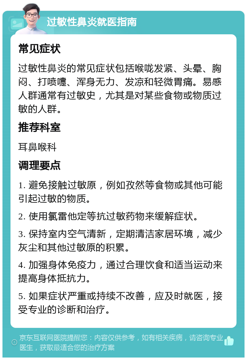 过敏性鼻炎就医指南 常见症状 过敏性鼻炎的常见症状包括喉咙发紧、头晕、胸闷、打喷嚏、浑身无力、发凉和轻微胃痛。易感人群通常有过敏史，尤其是对某些食物或物质过敏的人群。 推荐科室 耳鼻喉科 调理要点 1. 避免接触过敏原，例如孜然等食物或其他可能引起过敏的物质。 2. 使用氯雷他定等抗过敏药物来缓解症状。 3. 保持室内空气清新，定期清洁家居环境，减少灰尘和其他过敏原的积累。 4. 加强身体免疫力，通过合理饮食和适当运动来提高身体抵抗力。 5. 如果症状严重或持续不改善，应及时就医，接受专业的诊断和治疗。