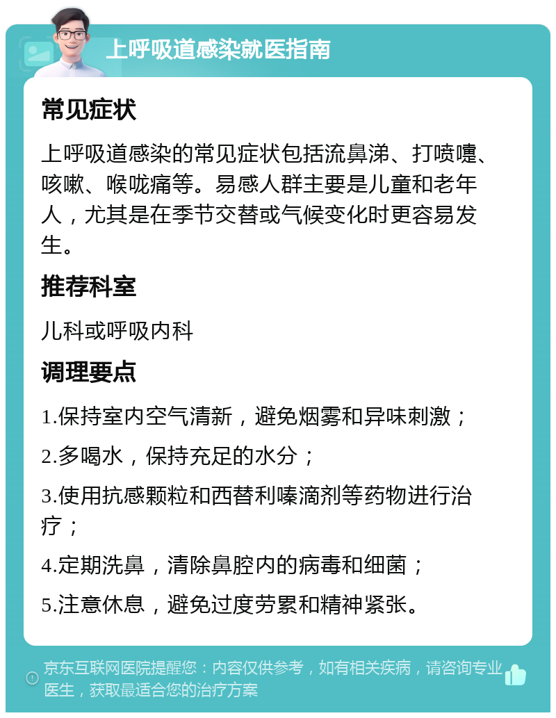 上呼吸道感染就医指南 常见症状 上呼吸道感染的常见症状包括流鼻涕、打喷嚏、咳嗽、喉咙痛等。易感人群主要是儿童和老年人，尤其是在季节交替或气候变化时更容易发生。 推荐科室 儿科或呼吸内科 调理要点 1.保持室内空气清新，避免烟雾和异味刺激； 2.多喝水，保持充足的水分； 3.使用抗感颗粒和西替利嗪滴剂等药物进行治疗； 4.定期洗鼻，清除鼻腔内的病毒和细菌； 5.注意休息，避免过度劳累和精神紧张。