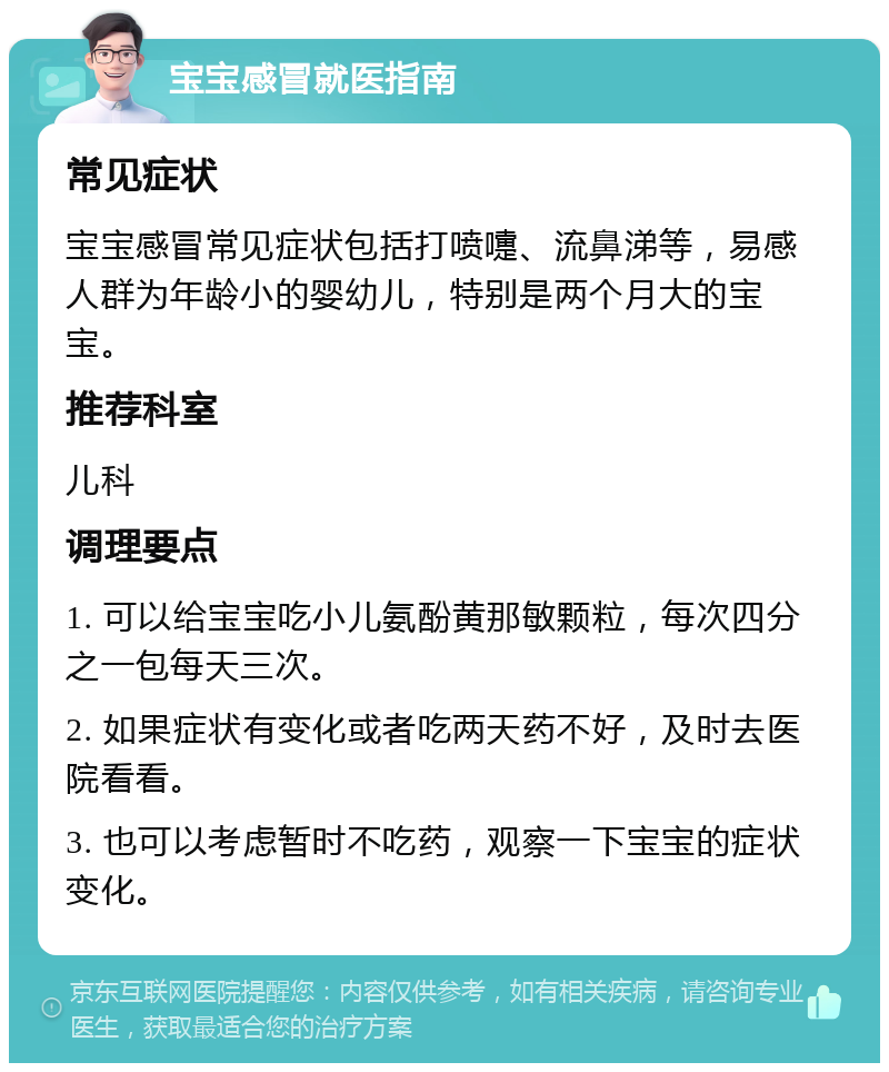 宝宝感冒就医指南 常见症状 宝宝感冒常见症状包括打喷嚏、流鼻涕等，易感人群为年龄小的婴幼儿，特别是两个月大的宝宝。 推荐科室 儿科 调理要点 1. 可以给宝宝吃小儿氨酚黄那敏颗粒，每次四分之一包每天三次。 2. 如果症状有变化或者吃两天药不好，及时去医院看看。 3. 也可以考虑暂时不吃药，观察一下宝宝的症状变化。