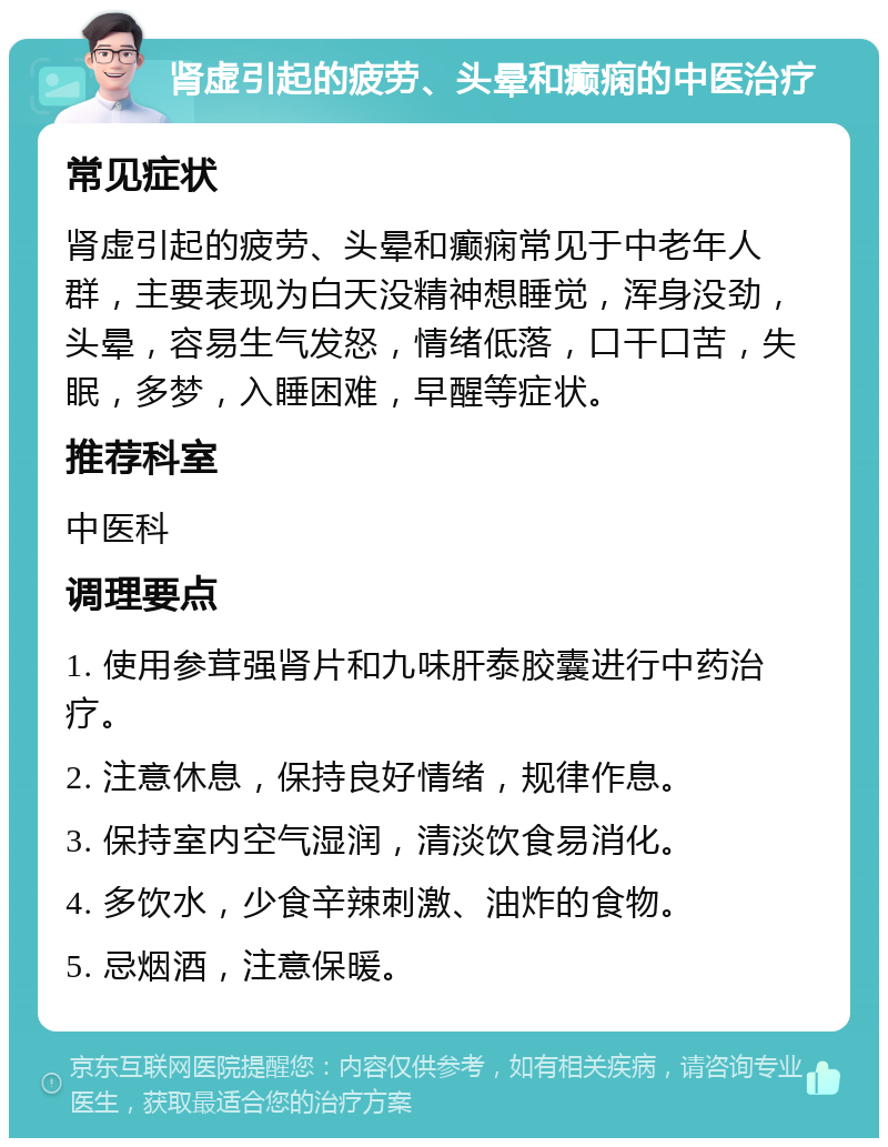 肾虚引起的疲劳、头晕和癫痫的中医治疗 常见症状 肾虚引起的疲劳、头晕和癫痫常见于中老年人群，主要表现为白天没精神想睡觉，浑身没劲，头晕，容易生气发怒，情绪低落，口干口苦，失眠，多梦，入睡困难，早醒等症状。 推荐科室 中医科 调理要点 1. 使用参茸强肾片和九味肝泰胶囊进行中药治疗。 2. 注意休息，保持良好情绪，规律作息。 3. 保持室内空气湿润，清淡饮食易消化。 4. 多饮水，少食辛辣刺激、油炸的食物。 5. 忌烟酒，注意保暖。