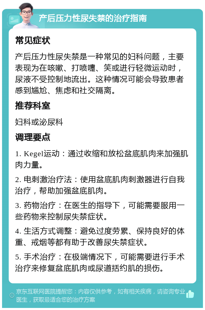 产后压力性尿失禁的治疗指南 常见症状 产后压力性尿失禁是一种常见的妇科问题，主要表现为在咳嗽、打喷嚏、笑或进行轻微运动时，尿液不受控制地流出。这种情况可能会导致患者感到尴尬、焦虑和社交隔离。 推荐科室 妇科或泌尿科 调理要点 1. Kegel运动：通过收缩和放松盆底肌肉来加强肌肉力量。 2. 电刺激治疗法：使用盆底肌肉刺激器进行自我治疗，帮助加强盆底肌肉。 3. 药物治疗：在医生的指导下，可能需要服用一些药物来控制尿失禁症状。 4. 生活方式调整：避免过度劳累、保持良好的体重、戒烟等都有助于改善尿失禁症状。 5. 手术治疗：在极端情况下，可能需要进行手术治疗来修复盆底肌肉或尿道括约肌的损伤。