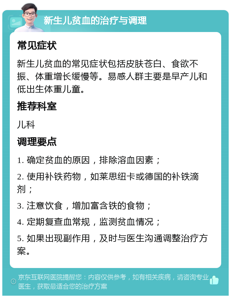 新生儿贫血的治疗与调理 常见症状 新生儿贫血的常见症状包括皮肤苍白、食欲不振、体重增长缓慢等。易感人群主要是早产儿和低出生体重儿童。 推荐科室 儿科 调理要点 1. 确定贫血的原因，排除溶血因素； 2. 使用补铁药物，如莱思纽卡或德国的补铁滴剂； 3. 注意饮食，增加富含铁的食物； 4. 定期复查血常规，监测贫血情况； 5. 如果出现副作用，及时与医生沟通调整治疗方案。