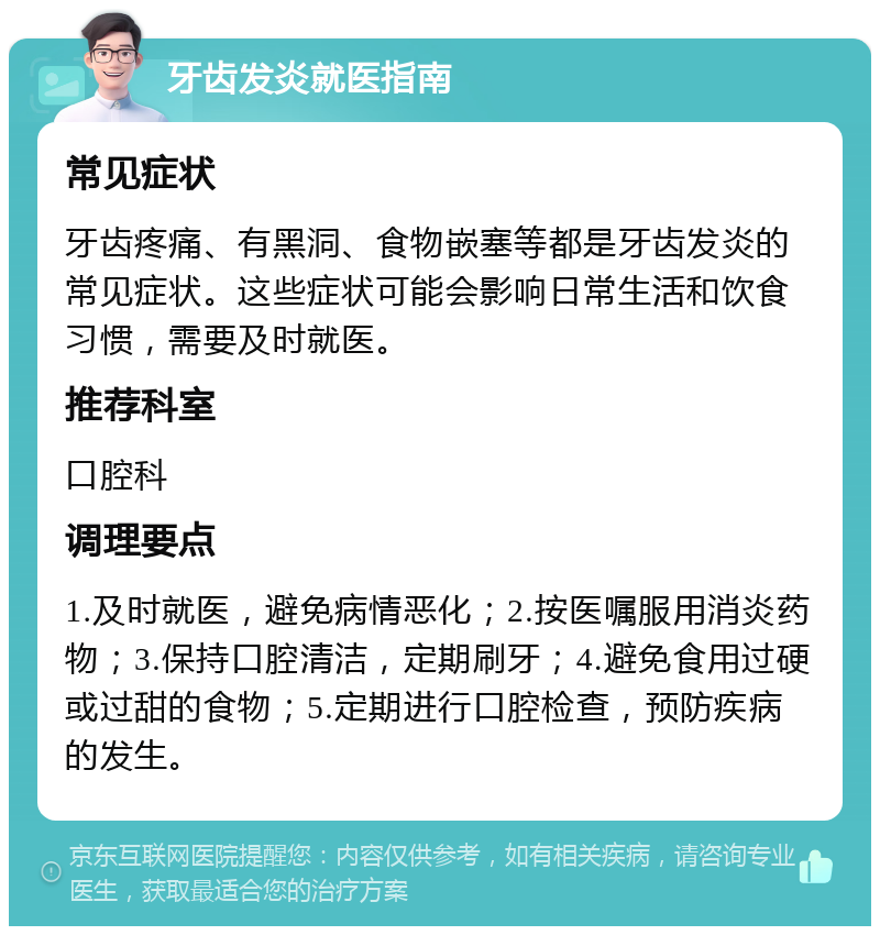 牙齿发炎就医指南 常见症状 牙齿疼痛、有黑洞、食物嵌塞等都是牙齿发炎的常见症状。这些症状可能会影响日常生活和饮食习惯，需要及时就医。 推荐科室 口腔科 调理要点 1.及时就医，避免病情恶化；2.按医嘱服用消炎药物；3.保持口腔清洁，定期刷牙；4.避免食用过硬或过甜的食物；5.定期进行口腔检查，预防疾病的发生。