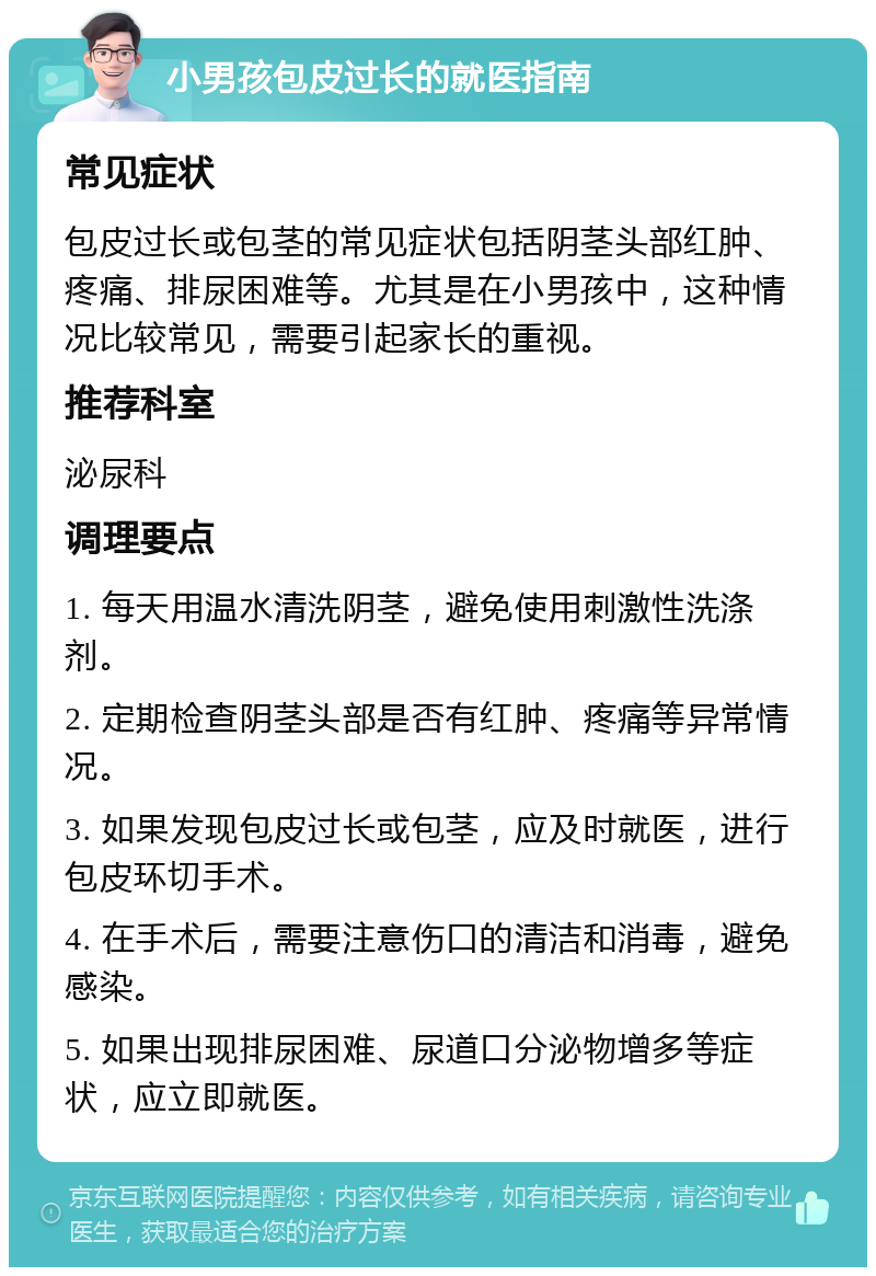 小男孩包皮过长的就医指南 常见症状 包皮过长或包茎的常见症状包括阴茎头部红肿、疼痛、排尿困难等。尤其是在小男孩中，这种情况比较常见，需要引起家长的重视。 推荐科室 泌尿科 调理要点 1. 每天用温水清洗阴茎，避免使用刺激性洗涤剂。 2. 定期检查阴茎头部是否有红肿、疼痛等异常情况。 3. 如果发现包皮过长或包茎，应及时就医，进行包皮环切手术。 4. 在手术后，需要注意伤口的清洁和消毒，避免感染。 5. 如果出现排尿困难、尿道口分泌物增多等症状，应立即就医。