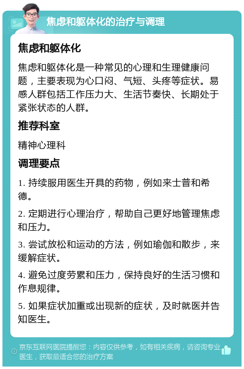 焦虑和躯体化的治疗与调理 焦虑和躯体化 焦虑和躯体化是一种常见的心理和生理健康问题，主要表现为心口闷、气短、头疼等症状。易感人群包括工作压力大、生活节奏快、长期处于紧张状态的人群。 推荐科室 精神心理科 调理要点 1. 持续服用医生开具的药物，例如来士普和希德。 2. 定期进行心理治疗，帮助自己更好地管理焦虑和压力。 3. 尝试放松和运动的方法，例如瑜伽和散步，来缓解症状。 4. 避免过度劳累和压力，保持良好的生活习惯和作息规律。 5. 如果症状加重或出现新的症状，及时就医并告知医生。