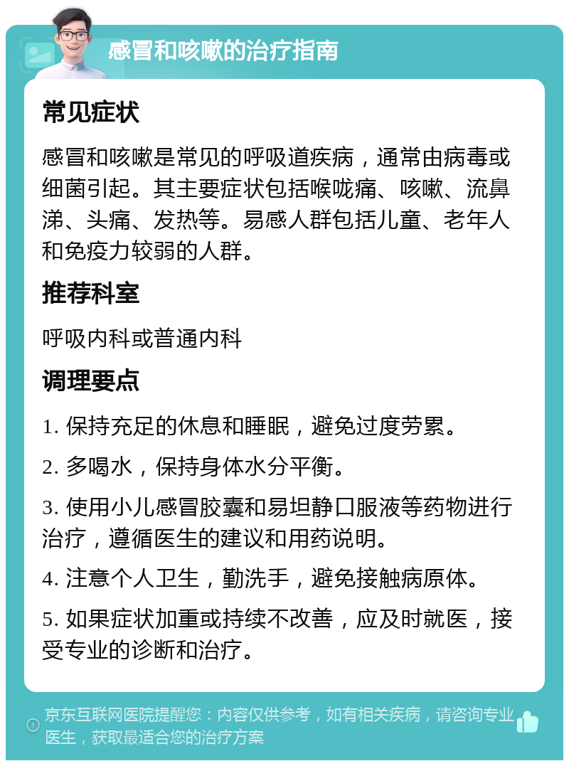 感冒和咳嗽的治疗指南 常见症状 感冒和咳嗽是常见的呼吸道疾病，通常由病毒或细菌引起。其主要症状包括喉咙痛、咳嗽、流鼻涕、头痛、发热等。易感人群包括儿童、老年人和免疫力较弱的人群。 推荐科室 呼吸内科或普通内科 调理要点 1. 保持充足的休息和睡眠，避免过度劳累。 2. 多喝水，保持身体水分平衡。 3. 使用小儿感冒胶囊和易坦静口服液等药物进行治疗，遵循医生的建议和用药说明。 4. 注意个人卫生，勤洗手，避免接触病原体。 5. 如果症状加重或持续不改善，应及时就医，接受专业的诊断和治疗。