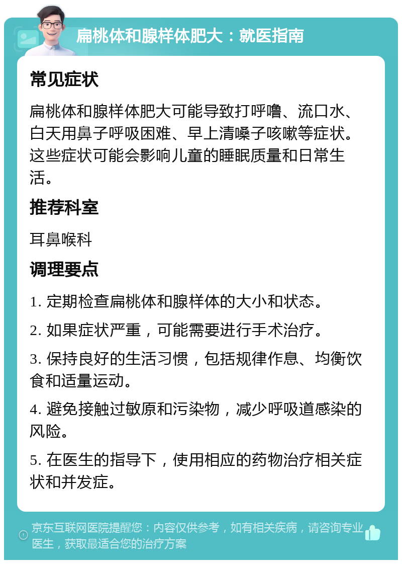 扁桃体和腺样体肥大：就医指南 常见症状 扁桃体和腺样体肥大可能导致打呼噜、流口水、白天用鼻子呼吸困难、早上清嗓子咳嗽等症状。这些症状可能会影响儿童的睡眠质量和日常生活。 推荐科室 耳鼻喉科 调理要点 1. 定期检查扁桃体和腺样体的大小和状态。 2. 如果症状严重，可能需要进行手术治疗。 3. 保持良好的生活习惯，包括规律作息、均衡饮食和适量运动。 4. 避免接触过敏原和污染物，减少呼吸道感染的风险。 5. 在医生的指导下，使用相应的药物治疗相关症状和并发症。