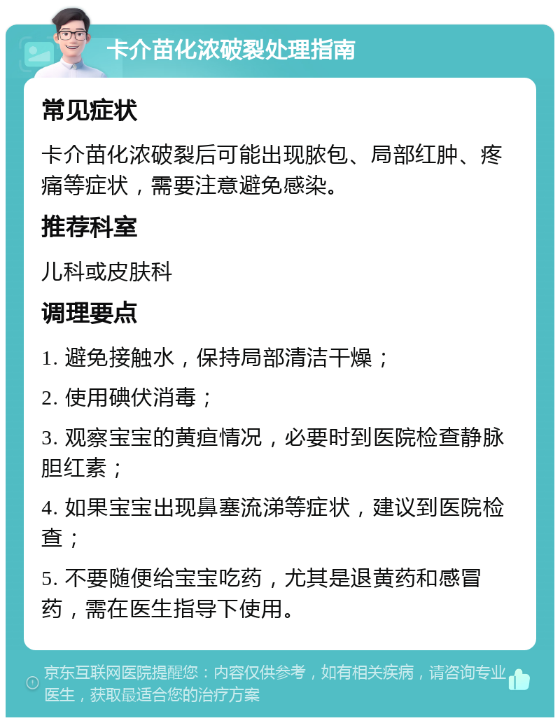 卡介苗化浓破裂处理指南 常见症状 卡介苗化浓破裂后可能出现脓包、局部红肿、疼痛等症状，需要注意避免感染。 推荐科室 儿科或皮肤科 调理要点 1. 避免接触水，保持局部清洁干燥； 2. 使用碘伏消毒； 3. 观察宝宝的黄疸情况，必要时到医院检查静脉胆红素； 4. 如果宝宝出现鼻塞流涕等症状，建议到医院检查； 5. 不要随便给宝宝吃药，尤其是退黄药和感冒药，需在医生指导下使用。