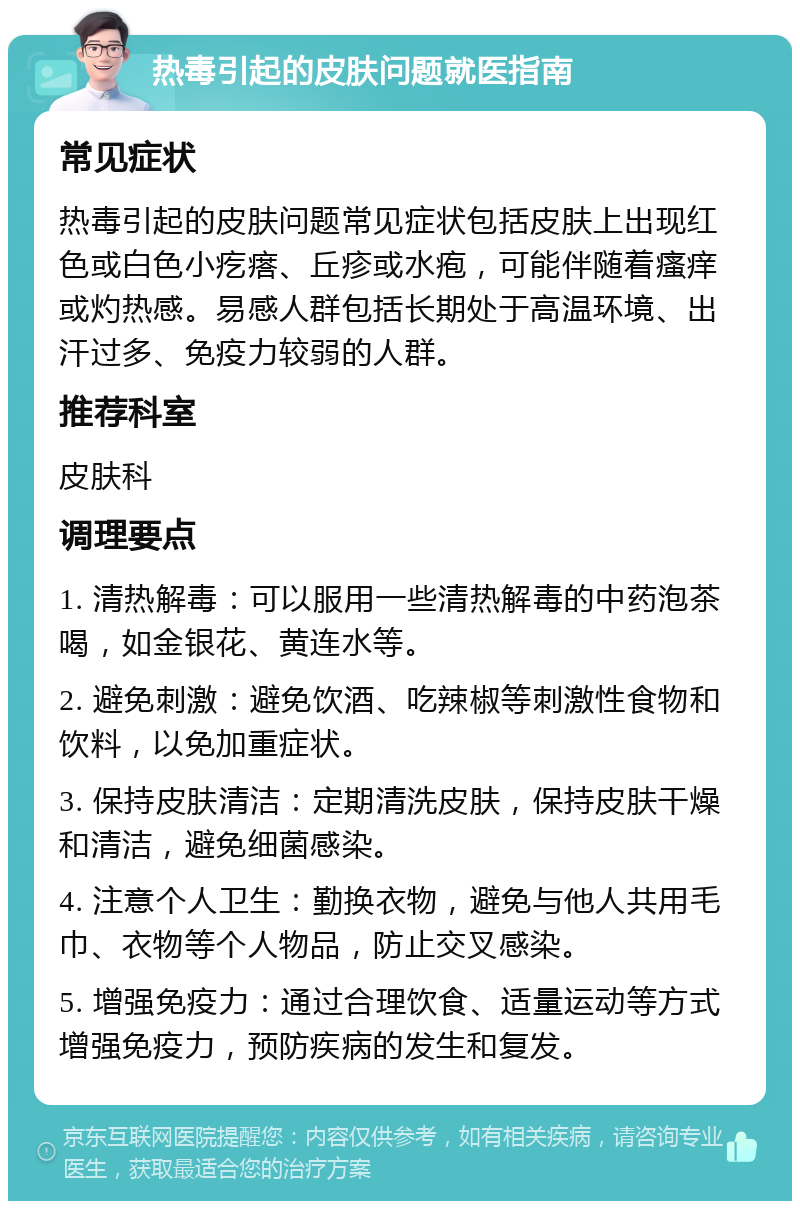 热毒引起的皮肤问题就医指南 常见症状 热毒引起的皮肤问题常见症状包括皮肤上出现红色或白色小疙瘩、丘疹或水疱，可能伴随着瘙痒或灼热感。易感人群包括长期处于高温环境、出汗过多、免疫力较弱的人群。 推荐科室 皮肤科 调理要点 1. 清热解毒：可以服用一些清热解毒的中药泡茶喝，如金银花、黄连水等。 2. 避免刺激：避免饮酒、吃辣椒等刺激性食物和饮料，以免加重症状。 3. 保持皮肤清洁：定期清洗皮肤，保持皮肤干燥和清洁，避免细菌感染。 4. 注意个人卫生：勤换衣物，避免与他人共用毛巾、衣物等个人物品，防止交叉感染。 5. 增强免疫力：通过合理饮食、适量运动等方式增强免疫力，预防疾病的发生和复发。