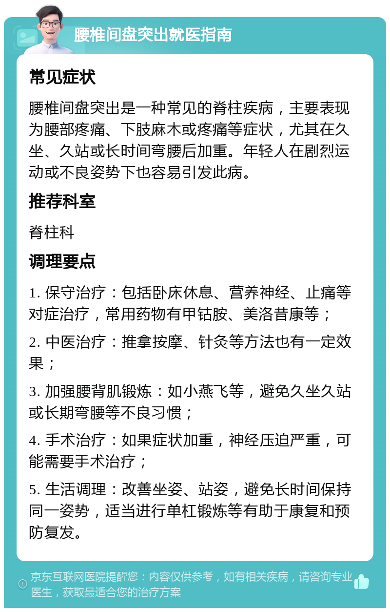 腰椎间盘突出就医指南 常见症状 腰椎间盘突出是一种常见的脊柱疾病，主要表现为腰部疼痛、下肢麻木或疼痛等症状，尤其在久坐、久站或长时间弯腰后加重。年轻人在剧烈运动或不良姿势下也容易引发此病。 推荐科室 脊柱科 调理要点 1. 保守治疗：包括卧床休息、营养神经、止痛等对症治疗，常用药物有甲钴胺、美洛昔康等； 2. 中医治疗：推拿按摩、针灸等方法也有一定效果； 3. 加强腰背肌锻炼：如小燕飞等，避免久坐久站或长期弯腰等不良习惯； 4. 手术治疗：如果症状加重，神经压迫严重，可能需要手术治疗； 5. 生活调理：改善坐姿、站姿，避免长时间保持同一姿势，适当进行单杠锻炼等有助于康复和预防复发。