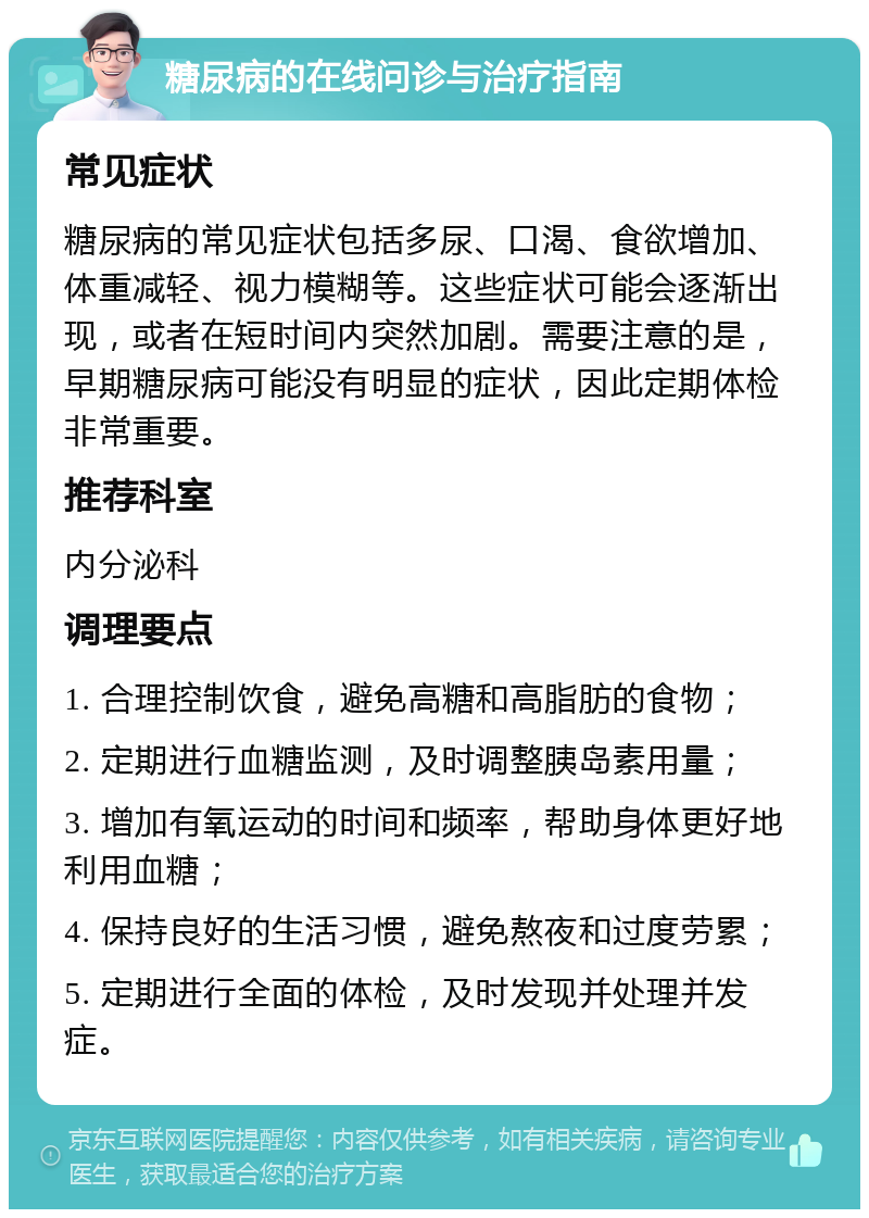 糖尿病的在线问诊与治疗指南 常见症状 糖尿病的常见症状包括多尿、口渴、食欲增加、体重减轻、视力模糊等。这些症状可能会逐渐出现，或者在短时间内突然加剧。需要注意的是，早期糖尿病可能没有明显的症状，因此定期体检非常重要。 推荐科室 内分泌科 调理要点 1. 合理控制饮食，避免高糖和高脂肪的食物； 2. 定期进行血糖监测，及时调整胰岛素用量； 3. 增加有氧运动的时间和频率，帮助身体更好地利用血糖； 4. 保持良好的生活习惯，避免熬夜和过度劳累； 5. 定期进行全面的体检，及时发现并处理并发症。