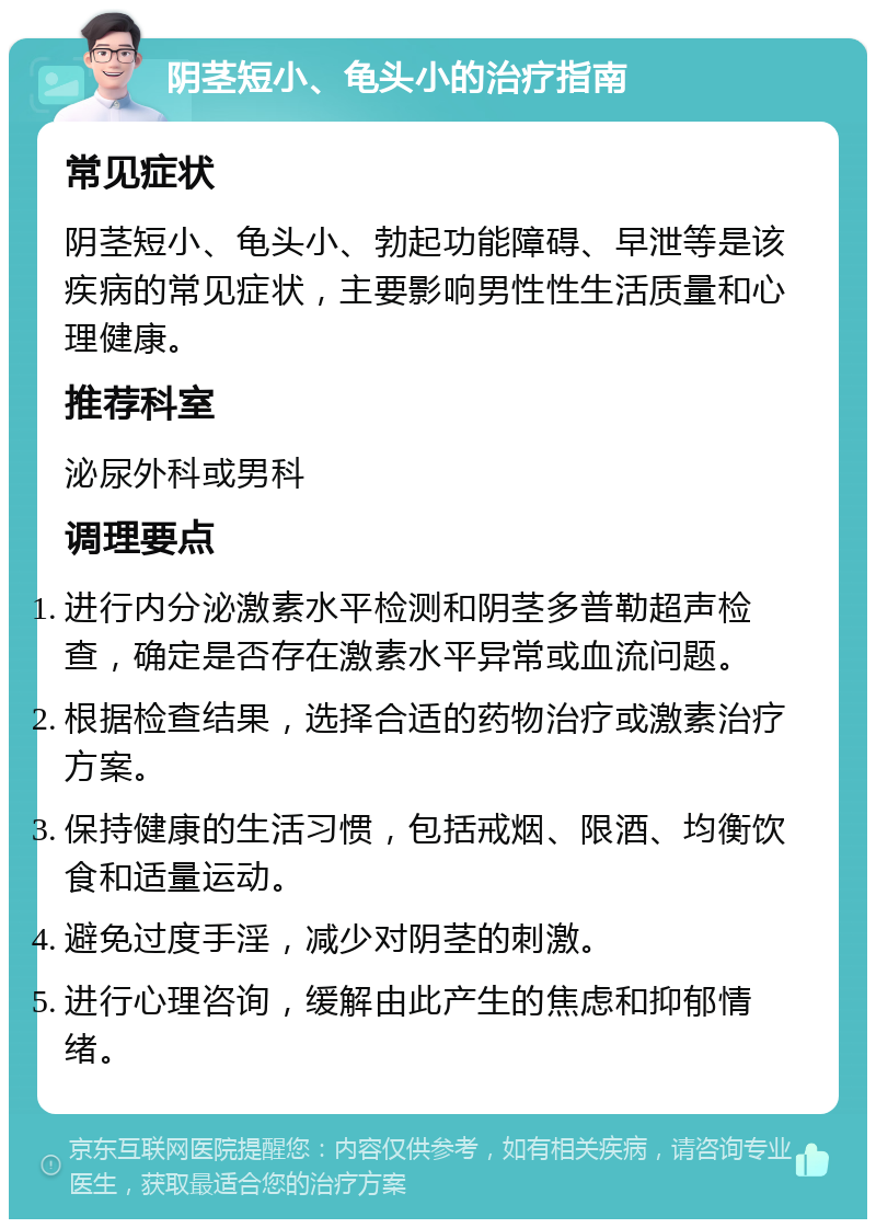 阴茎短小、龟头小的治疗指南 常见症状 阴茎短小、龟头小、勃起功能障碍、早泄等是该疾病的常见症状，主要影响男性性生活质量和心理健康。 推荐科室 泌尿外科或男科 调理要点 进行内分泌激素水平检测和阴茎多普勒超声检查，确定是否存在激素水平异常或血流问题。 根据检查结果，选择合适的药物治疗或激素治疗方案。 保持健康的生活习惯，包括戒烟、限酒、均衡饮食和适量运动。 避免过度手淫，减少对阴茎的刺激。 进行心理咨询，缓解由此产生的焦虑和抑郁情绪。