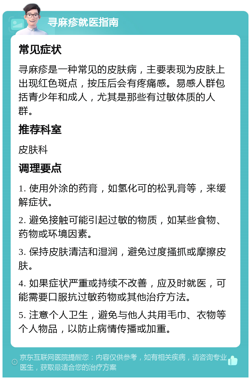 寻麻疹就医指南 常见症状 寻麻疹是一种常见的皮肤病，主要表现为皮肤上出现红色斑点，按压后会有疼痛感。易感人群包括青少年和成人，尤其是那些有过敏体质的人群。 推荐科室 皮肤科 调理要点 1. 使用外涂的药膏，如氢化可的松乳膏等，来缓解症状。 2. 避免接触可能引起过敏的物质，如某些食物、药物或环境因素。 3. 保持皮肤清洁和湿润，避免过度搔抓或摩擦皮肤。 4. 如果症状严重或持续不改善，应及时就医，可能需要口服抗过敏药物或其他治疗方法。 5. 注意个人卫生，避免与他人共用毛巾、衣物等个人物品，以防止病情传播或加重。