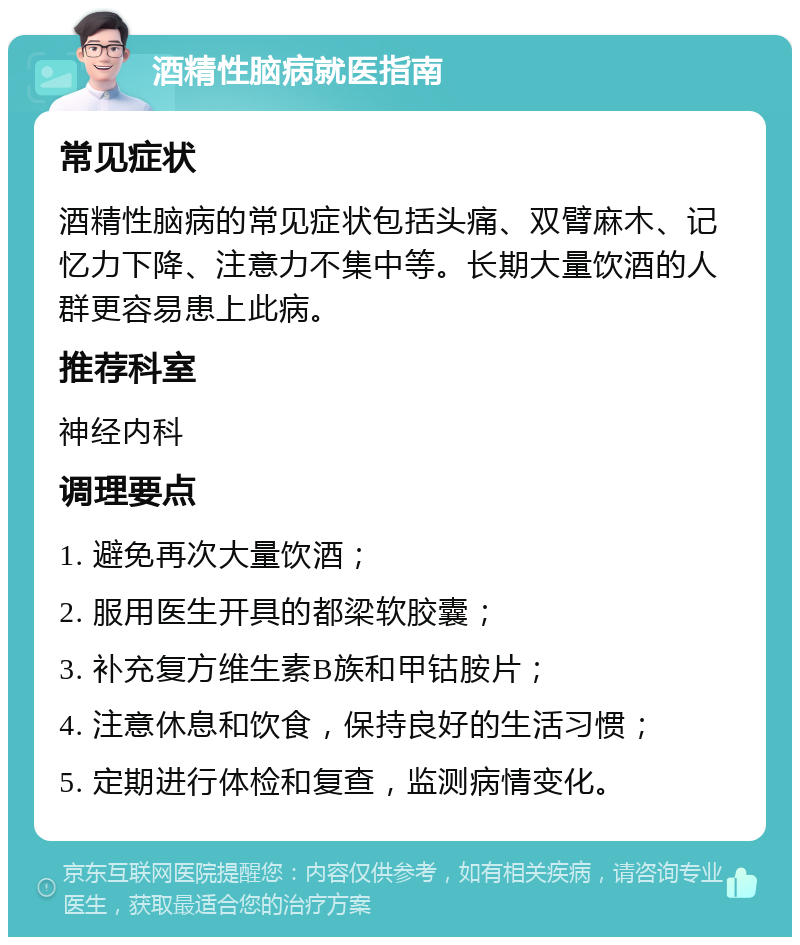 酒精性脑病就医指南 常见症状 酒精性脑病的常见症状包括头痛、双臂麻木、记忆力下降、注意力不集中等。长期大量饮酒的人群更容易患上此病。 推荐科室 神经内科 调理要点 1. 避免再次大量饮酒； 2. 服用医生开具的都梁软胶囊； 3. 补充复方维生素B族和甲钴胺片； 4. 注意休息和饮食，保持良好的生活习惯； 5. 定期进行体检和复查，监测病情变化。