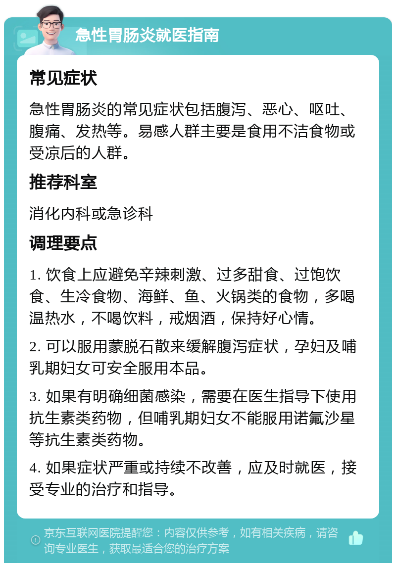 急性胃肠炎就医指南 常见症状 急性胃肠炎的常见症状包括腹泻、恶心、呕吐、腹痛、发热等。易感人群主要是食用不洁食物或受凉后的人群。 推荐科室 消化内科或急诊科 调理要点 1. 饮食上应避免辛辣刺激、过多甜食、过饱饮食、生冷食物、海鲜、鱼、火锅类的食物，多喝温热水，不喝饮料，戒烟酒，保持好心情。 2. 可以服用蒙脱石散来缓解腹泻症状，孕妇及哺乳期妇女可安全服用本品。 3. 如果有明确细菌感染，需要在医生指导下使用抗生素类药物，但哺乳期妇女不能服用诺氟沙星等抗生素类药物。 4. 如果症状严重或持续不改善，应及时就医，接受专业的治疗和指导。