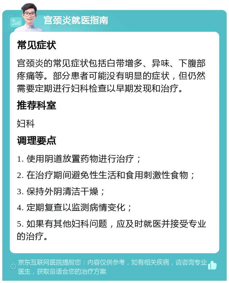 宫颈炎就医指南 常见症状 宫颈炎的常见症状包括白带增多、异味、下腹部疼痛等。部分患者可能没有明显的症状，但仍然需要定期进行妇科检查以早期发现和治疗。 推荐科室 妇科 调理要点 1. 使用阴道放置药物进行治疗； 2. 在治疗期间避免性生活和食用刺激性食物； 3. 保持外阴清洁干燥； 4. 定期复查以监测病情变化； 5. 如果有其他妇科问题，应及时就医并接受专业的治疗。