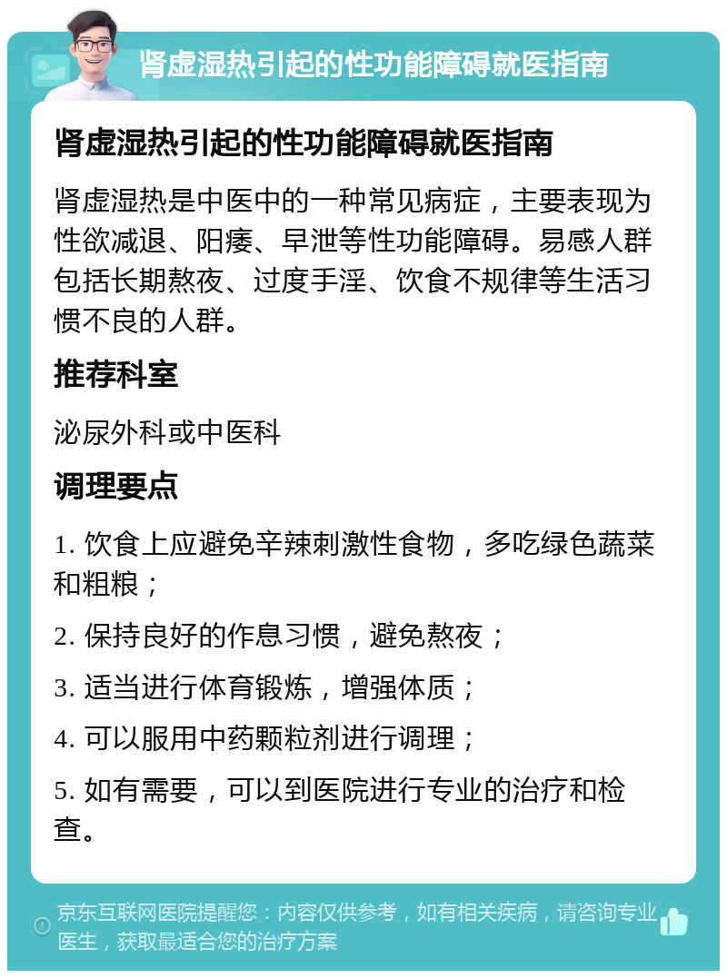 肾虚湿热引起的性功能障碍就医指南 肾虚湿热引起的性功能障碍就医指南 肾虚湿热是中医中的一种常见病症，主要表现为性欲减退、阳痿、早泄等性功能障碍。易感人群包括长期熬夜、过度手淫、饮食不规律等生活习惯不良的人群。 推荐科室 泌尿外科或中医科 调理要点 1. 饮食上应避免辛辣刺激性食物，多吃绿色蔬菜和粗粮； 2. 保持良好的作息习惯，避免熬夜； 3. 适当进行体育锻炼，增强体质； 4. 可以服用中药颗粒剂进行调理； 5. 如有需要，可以到医院进行专业的治疗和检查。