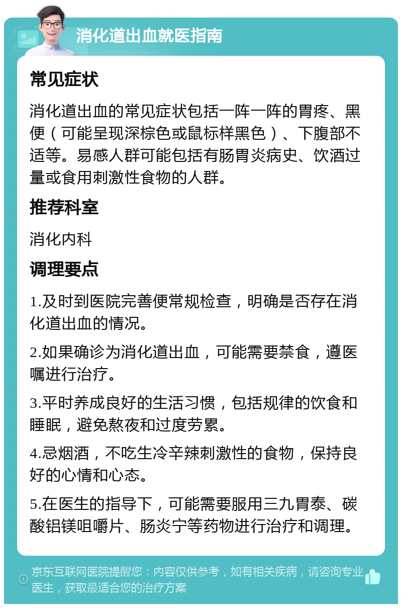 消化道出血就医指南 常见症状 消化道出血的常见症状包括一阵一阵的胃疼、黑便（可能呈现深棕色或鼠标样黑色）、下腹部不适等。易感人群可能包括有肠胃炎病史、饮酒过量或食用刺激性食物的人群。 推荐科室 消化内科 调理要点 1.及时到医院完善便常规检查，明确是否存在消化道出血的情况。 2.如果确诊为消化道出血，可能需要禁食，遵医嘱进行治疗。 3.平时养成良好的生活习惯，包括规律的饮食和睡眠，避免熬夜和过度劳累。 4.忌烟酒，不吃生冷辛辣刺激性的食物，保持良好的心情和心态。 5.在医生的指导下，可能需要服用三九胃泰、碳酸铝镁咀嚼片、肠炎宁等药物进行治疗和调理。