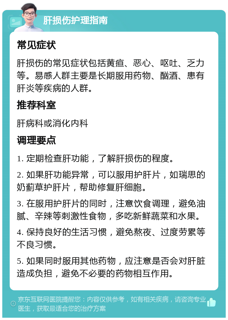 肝损伤护理指南 常见症状 肝损伤的常见症状包括黄疸、恶心、呕吐、乏力等。易感人群主要是长期服用药物、酗酒、患有肝炎等疾病的人群。 推荐科室 肝病科或消化内科 调理要点 1. 定期检查肝功能，了解肝损伤的程度。 2. 如果肝功能异常，可以服用护肝片，如瑞思的奶蓟草护肝片，帮助修复肝细胞。 3. 在服用护肝片的同时，注意饮食调理，避免油腻、辛辣等刺激性食物，多吃新鲜蔬菜和水果。 4. 保持良好的生活习惯，避免熬夜、过度劳累等不良习惯。 5. 如果同时服用其他药物，应注意是否会对肝脏造成负担，避免不必要的药物相互作用。